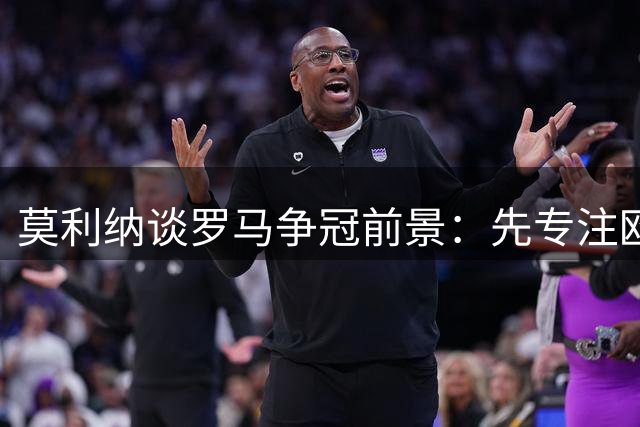 莫利纳谈罗马争冠前景：先专注欧冠，暂不论意甲形势